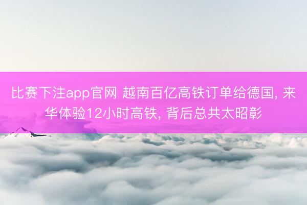 比赛下注app官网 越南百亿高铁订单给德国, 来华体验12小时高铁, 背后总共太昭彰