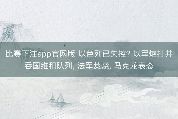 比赛下注app官网版 以色列已失控? 以军炮打并吞国维和队列, 法军焚烧, 马克龙表态