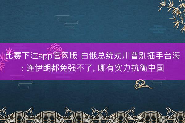比赛下注app官网版 白俄总统劝川普别插手台海: 连伊朗都免强不了, 哪有实力抗衡中国