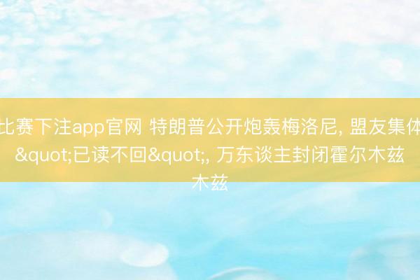 比赛下注app官网 特朗普公开炮轰梅洛尼, 盟友集体"已读不回", 万东谈主封闭霍尔木兹