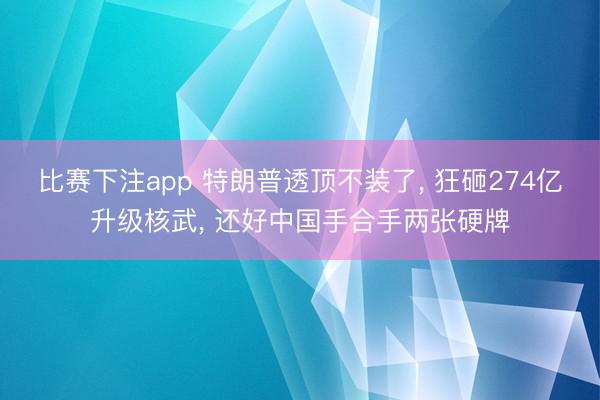 比赛下注app 特朗普透顶不装了, 狂砸274亿升级核武, 还好中国手合手两张硬牌