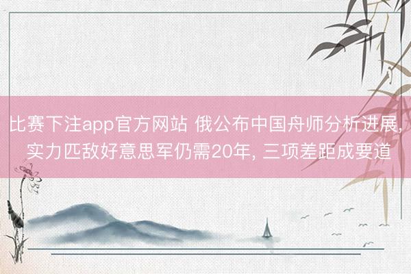比赛下注app官方网站 俄公布中国舟师分析进展, 实力匹敌好意思军仍需20年, 三项差距成要道