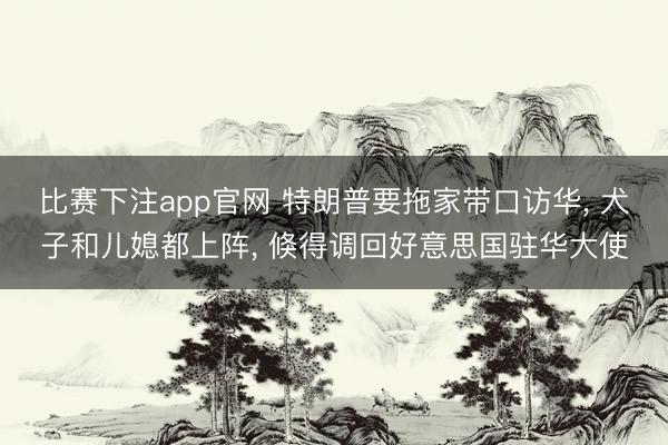 比赛下注app官网 特朗普要拖家带口访华, 犬子和儿媳都上阵, 倏得调回好意思国驻华大使