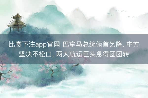 比赛下注app官网 巴拿马总统俯首乞降, 中方坚决不松口, 两大航运巨头急得团团转